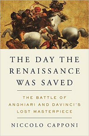 The Day the Renaissance Was Saved: The Battle of Anghiari and da Vinci's Lost Masterpiece by Niccolò Capponi, André Naffis-Sahely