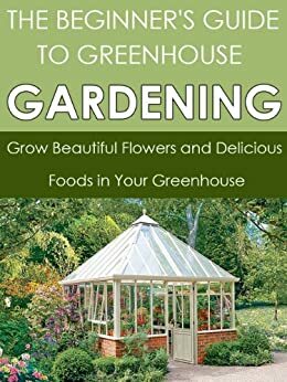 The Beginner's Guide to Greenhouse Gardening: Grow Beautiful Flowers and Delicious Foods in Your Greenhouse by Dwayne Brown