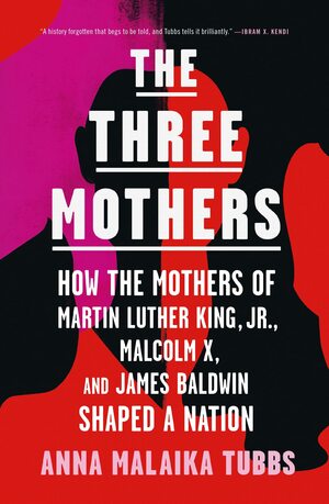 The Three Mothers: How the Mothers of Martin Luther King, Jr., Malcolm X, and James Baldwin Shaped a Nation by Anna Malaika Tubbs