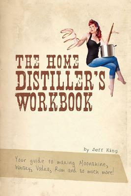 The Home Distiller's Workbook: Your guide to making Moonshine, Whisky, Vodka, R by Jeff King