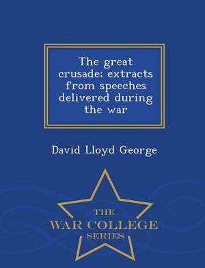 The Great Crusade; Extracts from Speeches Delivered During the War - War College Series by David Lloyd George