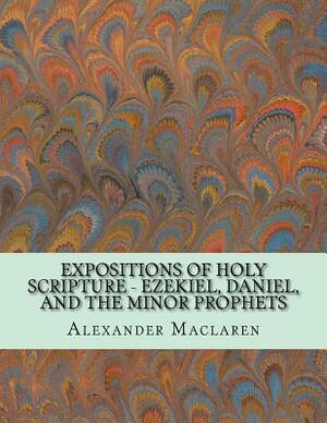 Expositions of Holy Scripture - Ezekiel, Daniel, and the Minor Prophets by Alexander MacLaren