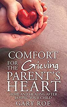 Comfort for the Grieving Parent's Heart: Hope and Healing After Losing Your Child by Gary Roe