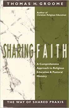Sharing Faith: A Comprehensive Approach to Religious Education and Pastoral Ministry : The Way of Shared Praxis by Thomas H. Groome
