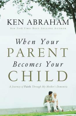 When Your Parent Becomes Your Child: A Journey of Faith Through My Mother's Dementia by Ken Abraham