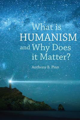 What Is Humanism and Why Does It Matter? by Anthony B. Pinn