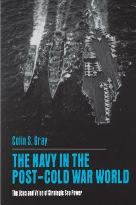 The Navy in the Post-Cold War World: The Uses and Value of Strategic Sea Power by Colin S. Gray