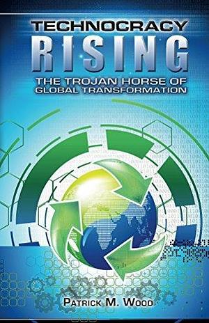 Technocracy Rising: The Trojan Horse of Global Transformation by Patrick M. Wood, Patrick M. Wood