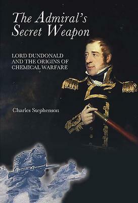 The Admiral's Secret Weapon: Lord Dundonald and the Origins of Chemical Warfare by Charles Stephenson