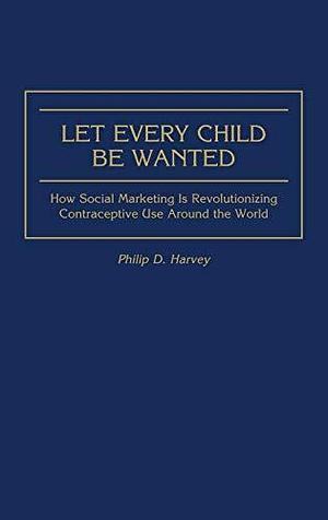 Let Every Child Be Wanted: How Social Marketing Is Revolutionizing Contraceptive Use Around the World by Phil Harvey