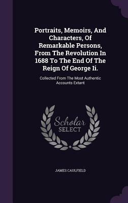 Portraits, Memoirs, and Characters, of Remarkable Persons, from the Revolution in 1688 to the End of the Reign of George II.: Collected from the Most by James Caulfield
