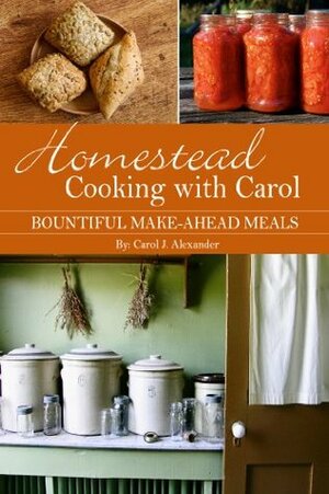 Homestead Cooking with Carol: Bountiful Make-ahead Meals by Carol J. Alexander