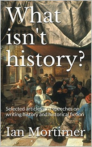 What isn't history?: Selected articles and speeches on writing history and historical fiction by Ian Mortimer