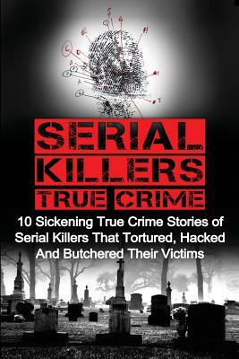 Serial Killers True Crime: 10 Sickening True Crime Stories Of Serial Killers That Tortured, Hacked And Butchered Their Victims by Brody Clayton