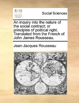 An Inquiry Into the Nature of the Social Contract; Or Principles of Political Right. Translated from the French of John James Rousseau. by Jean-Jacques Rousseau