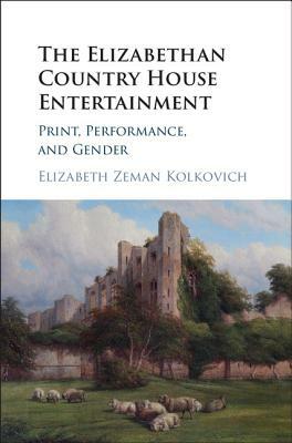 The Elizabethan Country House Entertainment: Print, Performance and Gender by Elizabeth Zeman Kolkovich