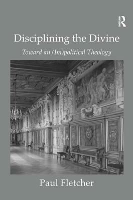 Disciplining the Divine: Toward an (Im)Political Theology by Paul Fletcher