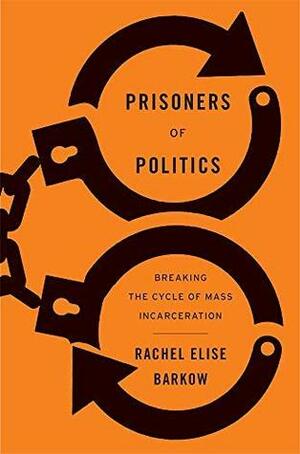 Prisoners of Politics: Breaking the Cycle of Mass Incarceration by Rachel Elise Barkow