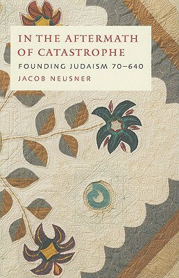 In the Aftermath of Catastrophe: Founding Judaism 70 to 640 by Jacob Neusner
