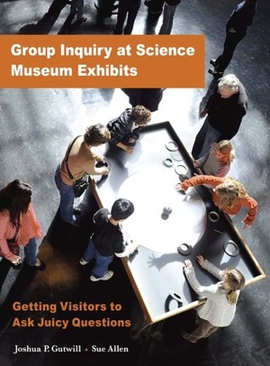 GROUP INQUIRY AT SCIENCE MUSEUM EXHIBITS: GETTING VISITORS TO ASK JUICY QUESTIONS by Sue Allen, Joshua P. Gutwill
