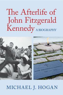 The Afterlife of John Fitzgerald Kennedy by Michael J. Hogan