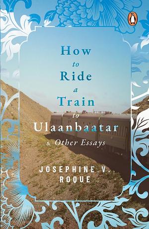 How to Ride a Train to Ulaanbaatar and Other Essays by Josephine V Roque