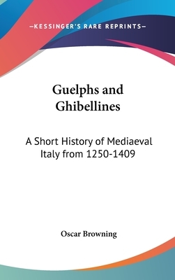 Guelphs and Ghibellines: A Short History of Mediaeval Italy from 1250-1409 by Oscar Browning