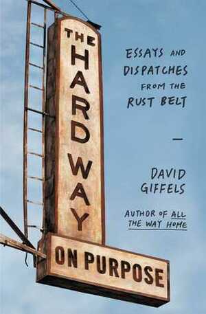 The Hard Way on Purpose: Essays and Dispatches from the Rust Belt by David Giffels