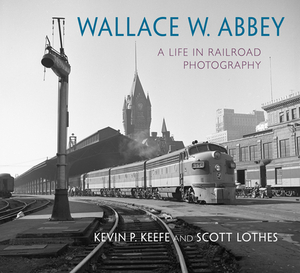 Wallace W. Abbey: A Life in Railroad Photography by Kevin P. Keefe, Scott Lothes