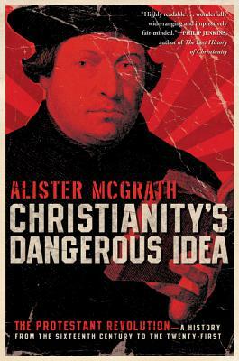 Christianity's Dangerous Idea: The Protestant Revolution: A History from the Sixteenth Century to the Twenty-First by Alister E. McGrath