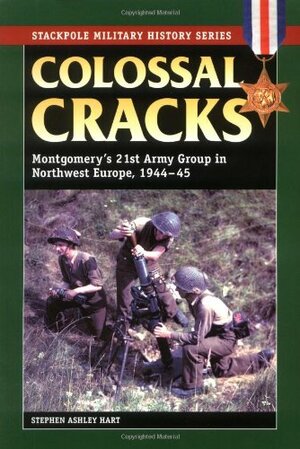 Colossal Cracks: Montgomery's 21st Army Group in Northwest Europe, 1944-45 by Stephen A. Hart, Stephen Ashley Hart