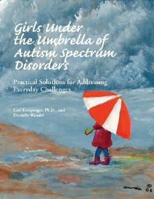 Girls Under the Umbrella of Autism Spectrum Disorders: Practical Solutions for Addressing Everyday Challenges by Danielle Wendel, Lori Ernsperger