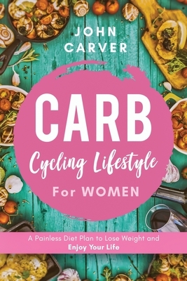 Carb Cycling Lifestyle for Women: A Painless Diet Plan to Lose Weight and Enjoy Your Life by John Carver