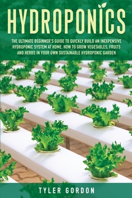 Hydroponics: The Ultimate Beginner's Guide to Quickly Build an Inexpensive Hydroponic System at Home. How to Grow Vegetables, Fruit by Tyler Gordon