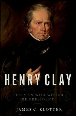 Henry Clay: The Man Who Would Be President by James C. Klotter