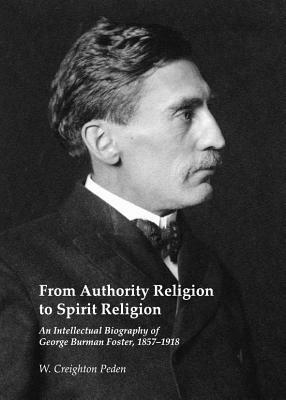 From Authority Religion to Spirit Religion: An Intellectual Biography of George Burman Foster, 1857-1918 by W. Creighton Peden