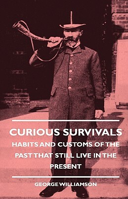 Curious Survivals - Habits And Customs Of The Past That Still Live In The Present by George Williamson