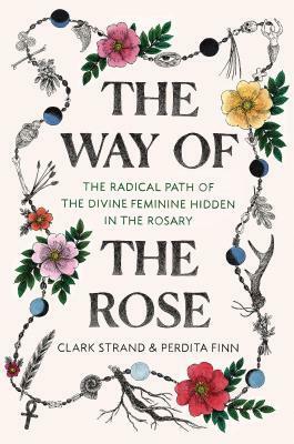 The Way of the Rose: The Radical Path of the Divine Feminine Hidden in the Rosary by Perdita Finn, Clark Strand
