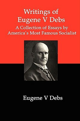 Writings of Eugene V Debs: A Collection of Essays by America's Most Famous Socialist by Eugene V. Debs