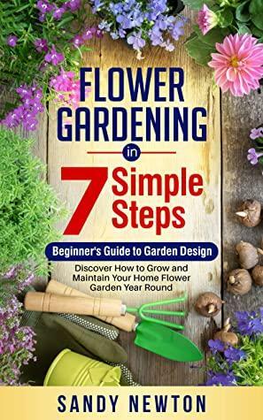 Flower Gardening In 7 Simple Steps- Beginner's Guide to Garden Design: Discover How to Grow and Maintain Your Home Flower Garden Year Round by Sandy Newton