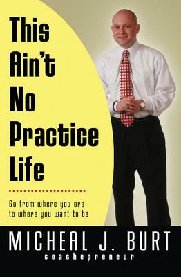 This Ain't No Practice Life: Go from Where You Are to Where You Want to Be by Micheal Burt