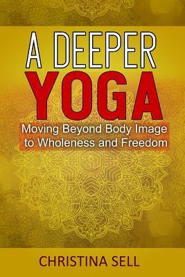 A Deeper Yoga: Moving Beyond Body Image to Wholeness & Freedom by Christina Sell