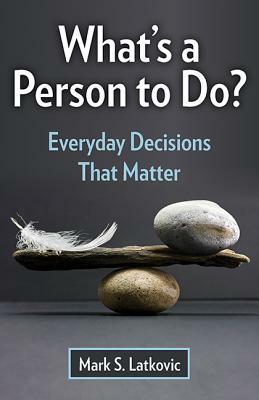 What's a Person to Do?: Everyday Decisions That Matter by Mark S. Latkovic