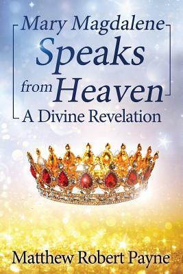 Mary Magdalene Speaks from Heaven: A Divine Revelation by Matthew Robert Payne