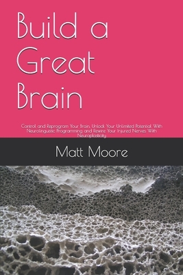 Build a Great Brain: Control and Reprogram Your Brain, Unlock Your Unlimited Potential With Neurolinguistic Programming and Rewire Your Inj by Matt Moore