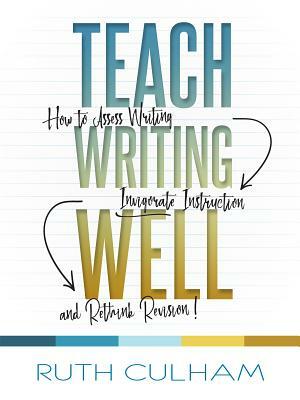 Teach Writing Well: How to Assess Writing, Invigorate Instruction, and Rethink Revision by Ruth Culham