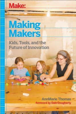 Making Makers: kids, tools, and the future of innovation by AnnMarie Thomas, Dale Dougherty