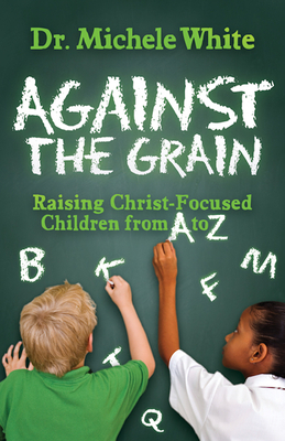 Against the Grain: Raising Christ-Focused Children from A to Z by Michele White