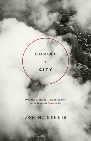 Christ + City: Why the Greatest Need of the City Is the Greatest News of All by Jon M. Dennis