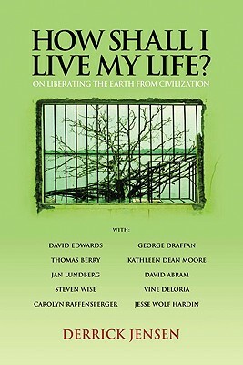 How Shall I Live My Life?: On Liberating the Earth from Civilization by Derrick Jensen